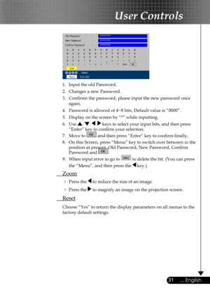 Page 31
31... English

User Controls

 
  1.  Input the old Password.
  2.  Changes a new Password. 
  3.  Conﬁrms the password, please input the new password once  
  again.
  4.  Password is allowed of 4~8 bits, Default value is “0000”. 
  5.   Display on the screen by “*” while inputting. 
  6.   Use        keys to select your input bits, and then press  
    “Enter” key to conﬁrm your selection.
  7.   Move to  and then press “Enter” key to conﬁrm ﬁnally.
  8.  On this Screen, press “Menu” key to switch...