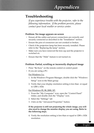 Page 33
33... English
Appendices
Problem: No image appears on screen
 Ensure all the cables and power connections are correctly and  
  securely connected as described in the “Installation” section.
 Ensure the pins of connectors are not crooked or broken.
 Check if the projection lamp has been securely installed. Please  
  refer to the “Replacing the lamp” section.
 Make sure you have removed the lens cap and the projector is  
  switched on.
 Ensure that the “Hide” feature is not turned on.
Problem:...