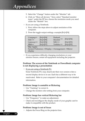 Page 34
34English ...

Appendices

 5.  Select the “Change” button under the “Monitor” tab .
  6.  Click on “Show all devices.” Next, select “Standard monitor  
    types” under the SP box; choose the resolution mode you need  
    under the “Models” box. 
  If you are using a Notebook:
  1.  First, follow the steps above to adjust resolution of the    
    computer.
  2.  Press the toggle output settings. example:[Fn]+[F4]
   
  If you experience difﬁculty changing resolutions or your    
  monitor freezes,...