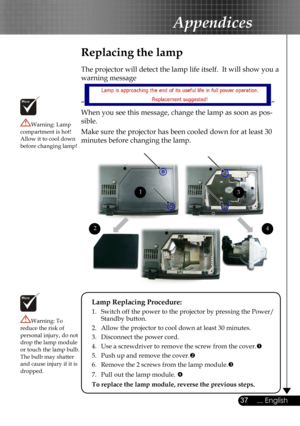 Page 37
37... English

Appendices

Replacing the lamp
The projector will detect the lamp life itself.  It will show you a 
warning message 
“” 
When you see this message, change the lamp as soon as pos-
sible.  
Make sure the projector has been cooled down for at least 30 
minutes before changing the lamp. 
Warning: Lamp compartment is hot!  Allow it to cool down before changing lamp!
Warning: To reduce the risk of personal injury, do not drop the lamp module or touch the lamp bulb. The bulb may shatter and...