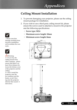 Page 39
39... English

Appendices

Please note that damage resulting from incorrect installation will invalidate the war-ranty.
Ceiling Mount Installation
1.  To prevent damaging your projector, please use the ceiling 
mount package for installation.
2.  If you wish to use a third party ceiling mount kit, please 
ensure the screws used to attached a mount to the projector 
met the following speciﬁcations:
  Screw type: M2.6
  Maximum screw length: 10mm
  Minimum screw length: 8mm
Warning: 1.> If you buy the...