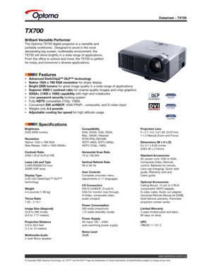 Page 1
Datasheet – TX700
© Copyright 2006 Optoma Technology, Inc. DLP™ and the DLP™ logo are trademarks of Texas Instruments. All specifications subject to change at any time.
TX700
Brilliant Versatile Performer
The Optoma TX700 digital projector is a versatile and 
portable workhorse.  Designed to excel in the most 
demanding big screen, multimedia environment, the 
TX700 will shine brightly in a wide range of applications.  
From the office to school and more, the TX700 is perfect 
for today and...