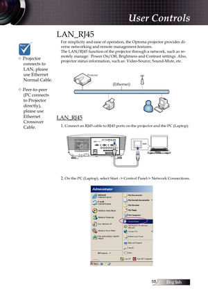 Page 55English
LAN_RJ45
For simplicity and ease of operation, the Optoma projector provides di-
verse networking and remote management features.
The LAN/RJ45 function of the projector through a network, such as re-
motely manage:  Power On/Off, Brightness and Contrast settings. Also, 
projector status information, such as: Video-Source, Sound-Mute, etc.
LAN_RJ45
1. Connect an RJ45 cable to RJ45 ports on the projector and the PC (Laptop).
2. On the PC (Laptop), select Start -> Control Panel-> Network...