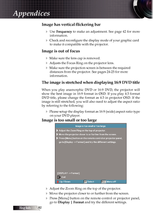 Page 62English
Image has vertical flickering bar4
  Use  Frequency  to  make  an  adjustment.  See  page  42  for  more 
information.
4 Check and reconfigure the display mode of your graphic card  to make it compatible with the projector.
Image is out of focus
4
 Make sure the lens cap is removed.
4 Adjusts the Focus Ring on the projector lens.
4 Make sure the projection screen is between the required  distances from the projector. See pages 24-25 for more  
information.
The image is stretched when...