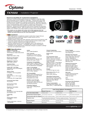 Page 1© Copyright 2010 Optoma Technology, Inc. All specifications subject t\
o change at any time.
www.optoma.com
TX7000   Installation Projector
Maximum Flexibility for Customized Installations Optoma’s TX7000 provides performance and flexibility to meet the most\
 
demanding large-venue installation challenges.  Powered with 4800 ANSI 
lumens and the latest in image and color enhancement technologies, the 
TX7000 ensures excellence in projection performance.  Standard, long and\
 
short throw lens options,...