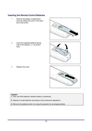 Page 14 
Introduction 
 14
Inserting the Remote Control Batteries 
1. 
  Remove the battery compartment 
cover by sliding the cover in the direc-
tion of the arrow. 
 
2. Insert the supplied batteries taking 
note of the polarit
y (+/-) as shown 
here. 
 
3. Replace the cover. 
 
 
Caution:  
1. Only use AAA batteries (Alka line battery is preferred). 
 
2. Dispose of used batteries accordi ng to local ordinance regulations.  
 
3. Remove the batteries when not usi ng the projector for prolonged periods. 
  