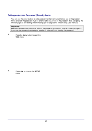 Page 17 
Setup and Operation 
 17
Setting an Access Password (Security Lock) 
You can use the arrow buttons to set a passwor d and prevent unauthorized use of the projector. 
When enabled, the password must be entered a fter you power on the projector. (See Navigating the 
OSD  on page 22 and  Setting the OSD Language  on page 23 for help on using OSD menus.) 
Important: 
Keep the password in a safe place.  Without the password, you will not be able to use the projector. 
If you lose the password, contact your...