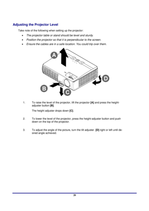 Page 20 
Setup and Operation 
 20
Adjusting the Projector Level 
Take note of the following when setting up the projector: 
•  The projector table or stand should be level and sturdy. 
•  Position the projector so that it is perpendicular to the screen. 
•  Ensure the cables are in a safe location. You could trip over them. 
 
1.  
To raise the level of the pr ojector, lift the projector [A] and press the height-
adjuster button  [B].  
The height adjuster drops down  [C].  
2.   To lower the level of the...