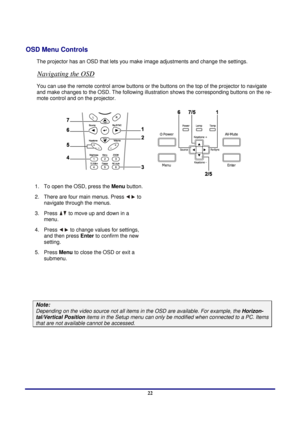 Page 22 
Setup and Operation 
 22
OSD Menu Controls 
The projector has an OSD that lets you  make image adjustments and change the settings.  
Navigating the OSD 
You can use the remote control arrow buttons or the buttons on the  top of the projector to navigate 
and make changes to the OSD. The following illust ration shows the corresponding buttons on the re-
mote control and on the projector. 
 
1.  To open the OSD, press the  Menu button.  
2.  There are four main menus. Press 
 to 
navigate through the...