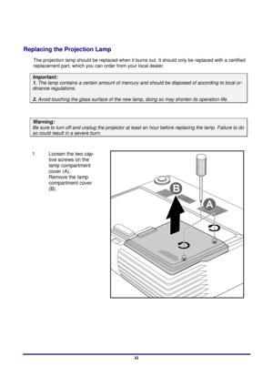 Page 41 
Appendices 
 41
Appendices 
Replacing the Projection Lamp 
The projection lamp should be repl aced when it burns out. It should onl y be replaced with a certified 
replacement part, which you can order from your local dealer.  
Important: 
1.  The lamp contains a certain  amount of mercury and should be dis posed of according to local or-
dinance regulations. 
2. Avoid touching the glass surf ace of the new lamp, doing so  may shorten its operation life. 
 
Warning: 
Be sure to turn off and unplug the...