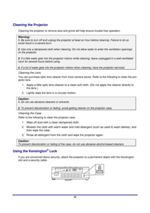 Page 45 
Appendices 
 45
Cleaning the Projector 
Cleaning the projector to remove dust and gr ime will help ensure trouble-free operation.  
Warning: 
1. Be sure to turn off and unplug the projector at  least an hour before cleaning. Failure to do so 
could result in a severe burn. 
2. Use only a dampened cloth when cleaning. Do not  allow water to enter the ventilation openings 
on the projector.  
3. If a little water gets into the projector interi or while cleaning, leave unplugged in a well-ventilated 
room...