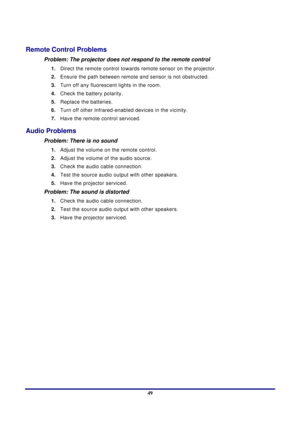 Page 49 
Appendices 
 49
Remote Control Problems 
Problem: The projector does not respond to the remote control  
1.  Direct the remote control towards remote sensor on the projector.  
2.  Ensure the path between remote  and sensor is not obstructed. 
3.  Turn off any fluorescent lights in the room. 
4.  Check the battery polarity. 
5.  Replace the batteries. 
6.  Turn off other Infrared-enabled  devices in the vicinity. 
7.  Have the remote control serviced. 
Audio Problems 
Problem: There is no sound 
1....