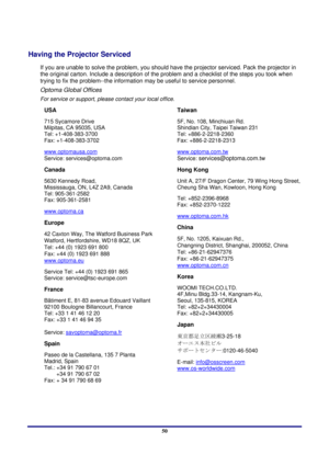 Page 50 
Appendices 
 50
Having the Projector Serviced 
If you are unable to solve the problem, you should hav e the projector serviced. Pack the projector in 
the original carton. Include a description of the pr oblem and a checklist of the steps you took when 
trying to fix the problem--the information may be useful to service personnel.  
Optoma Global Offices 
For service or support, please  contact your local office. 
USA 
715 Sycamore Drive  
Milpitas, CA 95035, USA  
Tel: +1-408-383-3700  
Fax:...