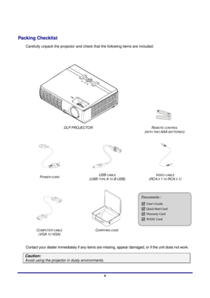 Page 6 
Introduction 
 6
Introduction 
Packing Checklist 
Carefully unpack the projector and check  that the following items are included: 
 
 
 
 
DLP PROJECTOR  (
WITH TWO AAA BATTERIES) 
 
REMOTE CONTROL  
   
P
OWER CORD  (USB TYPE A TO B USB)  (RCA X 1 TO RCA X 1) 
 
USB CABLE  VIDEO CABLE  
 
 
C  
(VGA 
TO VGA)  C
ARRYING CASE 
 
 
Contact your dealer immediately if  any items are missing, appear damaged,  or if the unit does not work. 
OMPUTER CABLE
Caution: 
Avoid using the projector in dusty...