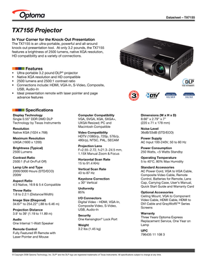 Page 1Datasheet – TX7155
© Copyright 2008 Optoma Technology, Inc. DLP® and the DLP logo are registered trademarks of Texas Instruments. All sp\
ecifications subject to change at any time.
TX7155 Projector
In Your Corner for the Knock-Out Presentation
The TX7155 is an ultra-portable, powerful and all-around 
knock-out presentation tool.  At only 3.2 pounds, the TX7155 
features a brightness of 2500 lumens, native XGA resolution, 
HD compatibility and a variety of connections.
            Features
...