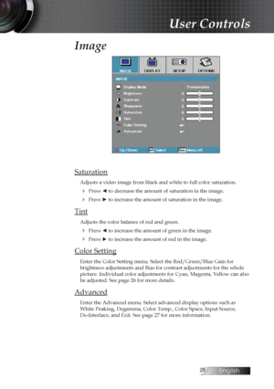 Page 25English
Image
Saturation
Adjusts a video image from black and white to full color saturation.
4 Press ◄ to decrease the amount of saturation in the image.
4 Press ► to increase the amount of saturation in the image.
Tint
Adjusts the color balance of red and green.
4 Press ◄ to increase the amount of green in the image.
4 Press ► to increase the amount of red in the image.
Color Setting
Enter the Color Setting menu. Select the Red/Green/Blue Gain for  
brightness adjustments and Bias for...