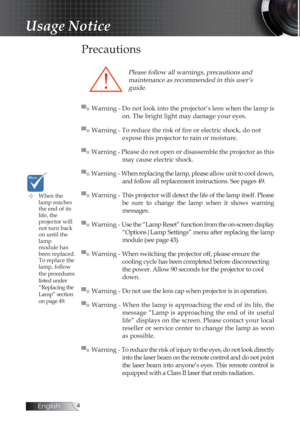 Page 4English
Precautions
Please follow all warnings, precautions and  maintenance as recommended in this user’s guide.
▀■ Warning - Do not look into the projector’s lens when the lamp is  on. The bright light may damage your eyes.
▀■ Warning - To reduce the risk of fire or electric shock, do not   
expose this projector to rain or moisture.
▀■ Warning - Please do not open or disassemble the projector as this  may cause electric shock.
▀■ Warning - When replacing the lamp, please allow unit to cool down,...