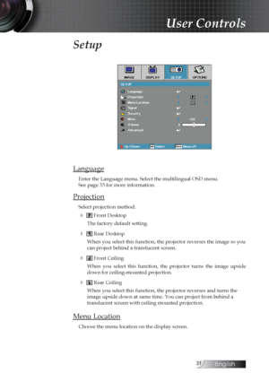 Page 31English
Setup
Language
Enter the Language menu. Select the multilingual OSD menu.  
See page 33 for more information.
Projection
Select projection method:
4  Front Desktop
The factory default setting.
4  Rear Desktop
When you select this function, the projector reverses the image so you 
can project behind a translucent screen.
4  Front Ceiling
When  you  select  this  function,  the  projector  turns  the  image  upside 
down for ceiling-mounted projection.
4  Rear Ceiling
When you select this...