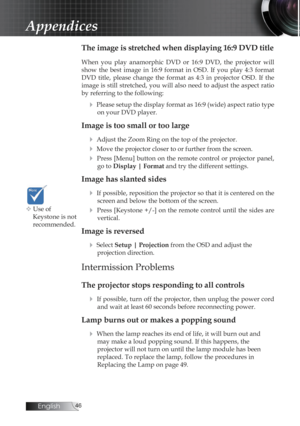 Page 46English
Appendices
The image is stretched when displaying 16:9 DVD title
When  you  play  anamorphic  DVD  or  16:9  DVD,  the  projector  will 
show  the  best  image  in  16:9  format  in  OSD.  If  you  play  4:3  format 
DVD  title,  please  change  the  format  as  4:3  in  projector  OSD.  If  the 
image is still stretched, you will also need to adjust the aspect ratio 
by referring to the following:
4 Please setup the display format as 16:9 (wide) aspect ratio type on your DVD player....