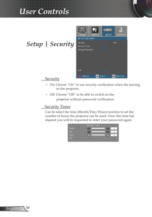 Page 34
34English

User Controls

Setup | Security
 Security
 On: Choose “On” to use security verification when the turning 
on the projector.
 Off: Choose “Off” to be able to switch on the  
projector without password verification.
 Security Timer
Can be select the time (Month/Day/Hour) function to set the 
number of hours the projector can be used. Once this time has 
elapsed you will be requested to enter your password again. 