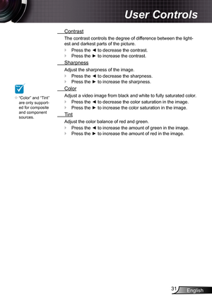 Page 31
English3

User Controls

 Contrast
The contrast controls the degree of difference between the light-
est and darkest parts of the picture.
Press the ◄ to decrease the contrast.
Press the ► to increase the contrast.
 Sharpness
Adjust the sharpness of the image.
Press the ◄ to decrease the sharpness.
Press the ► to increase the sharpness.
 Color
Adjust a video image from black and white to fully saturated color.
Press the ◄ to decrease the color saturation in the image.
Press the ► to increase the...