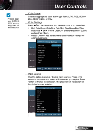 Page 33
English33

User Controls

  Color Space
Select an appropriate color matrix type from AUTO, RGB, RGB(0-
255), RGB(6-235) or YUV.
  Color Settings
Press  into the next menu and then use ▲ or ▼ to select item.
Red Gain/Green Gain/Blue Gain/Red Bias/Green Bias/Blue 
Bias: Use ◄ or ► to Red, Green, or Blue for brightness (Gain) 
and contrast (Bias).
Reset: Choose “Yes” to return the factory default settings for 
color adjustments.
  Input Source
Use this option to enable / disable input sources. Press...