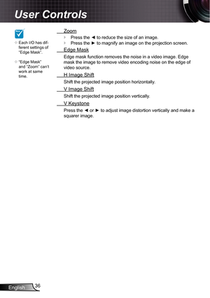 Page 36
English36

User Controls

NOTE

Each I/O has dif-ferent settings of “Edge Mask”.
“Edge Mask” and “Zoom” can’t work at same time.


 Zoom
Press the ◄ to reduce the size of an image.
Press the ► to magnify an image on the projection screen.
 Edge Mask
Edge mask function removes the noise in a video image. Edge 
mask the image to remove video encoding noise on the edge of 
video source.
 H Image Shift
Shift the projected image position horizontally.
 V Image Shift
Shift the projected image position...