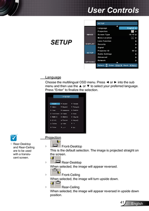 Page 41
English4

User Controls

SETUP
 Language
Choose the multilingual OSD menu. Press ◄ or ► into the sub 
menu and then use the ▲ or ▼ to select your preferred language. 
Press “Enter” to finalize the selection.
 Projection
 Front-Desktop
This is the default selection. The image is projected straight on 
the screen.
 Rear-Desktop
When selected, the image will appear reversed.
 Front-Ceiling
When selected, the image will turn upside down.
 Rear-Ceiling
When selected, the image will appear reversed in...