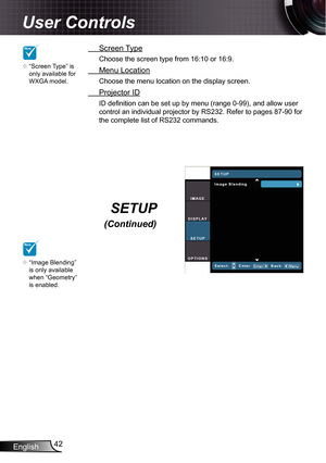 Page 42
English42

User Controls

 Screen Type
Choose the screen type from 6:0 or 6:9.
 Menu Location
Choose the menu location on the display screen.
 Projector ID
ID definition can be set up by menu (range 0-99), and allow user 
control an individual projector by RS232. Refer to pages 87-90 for 
the complete list of RS232 commands.
NOTE
“Screen Type” is only available for WXGA model.

SETUP 
(Continued)
NOTE
“Image Blending” is only available when “Geometry” is enabled.
 