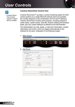 Page 52
English52

User Controls

Crestron RoomView Control Tool
Crestron RoomView™ provides a central monitoring station for 250+ 
control systems on a single Ethernet network (more are possible, 
the number depends on the combination of IP ID and IP address). 
Crestron RoomView monitors each projector, including projector’s 
online status, system power, lamp life, network setting and hardware 
faults, plus any custom attribute as defi ned by the Administrator.
The Administrator can add, delete, or edit room...