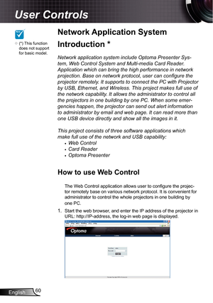 Page 60
English60

User Controls

Network Application System 
Introduction *
Network application system include Optoma Presenter Sys-
tem, Web Control System and Multi-media Card Reader. 
Application which can bring the high performance in network 
projection. Base on network protocol, user can configure the 
projector remotely. It supports to connect the PC with Projector 
by USB, Ethernet, and Wireless. This project makes full use of 
the network capability. It allows the administrator to control all 
the...