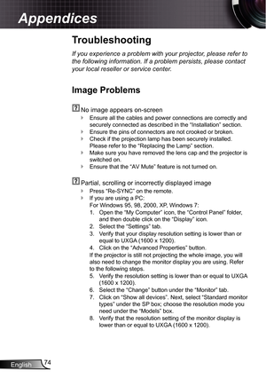 Page 74
English74

Appendices

Troubleshooting
If you experience a problem with your projector, please refer to 
the following information. If a problem persists, please contact 
your local reseller or service center.
Image Problems
  No image appears on-screen
Ensure all the cables and power connections are correctly and 
securely connected as described in the “Installation” section.
Ensure the pins of connectors are not crooked or broken.
Check if the projection lamp has been securely installed. 
Please refer...