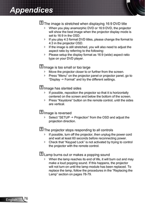 Page 76
English76

Appendices

  The image is stretched when displaying 6:9 DVD title
When you play anamorphic DVD or 6:9 DVD, the projector 
will show the best image when the projector display mode is 
set to 6:9 in the OSD.
If you play 4:3 format DVD titles, please change the format to 
4:3 in the projector OSD.
If the image is still stretched, you will also need to adjust the 
aspect ratio by referring to the following:
Please setup the display format as 6:9 (wide) aspect ratio 
type on...