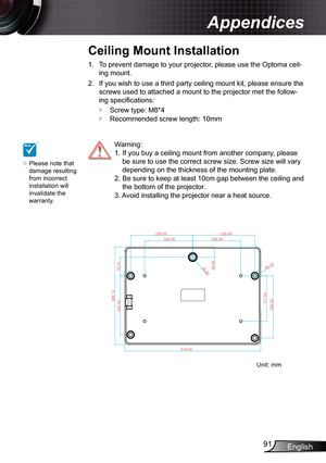 Page 91
English9

Appendices

NOTE

Please note that damage resulting from incorrect installation will invalidate the warranty.

To prevent damage to your projector, please use the Optoma ceil-
ing mount.
If you wish to use a third party ceiling mount kit, please ensure the 
screws used to attached a mount to the projector met the follow-
ing specifi cations:
Screw type: M8*4
Recommended screw length: 0mm
.
2.


  Warning: 
  .  If you buy a ceiling mount from another company, please 
be...