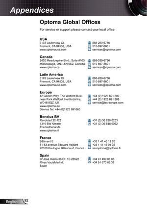 Page 92
English92

Appendices

Optoma Global Ofﬁ ces
USA378 Laurelview Ct.Fremont, CA 94538, USAwww.optomausa.com
Canada2420 Meadowpine Blvd., Suite #05Mississauga, ON, L5N 6S2, Canadawww.optoma.ca
Latin America378 Laurelview Ct.Fremont, CA 94538, USAwww.optomausa.com
Europe42 Caxton Way, The Watford Busi-ness Park Watford, Hertfordshire, WD8 8QZ, UKwww.optoma.euService Tel: +44 (0)923 69865
Benelux BVRandstad 22-2336 BW AlmereThe Netherlandswww.optoma.nl...