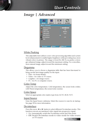 Page 29English
Image | Advanced
White Peaking
This adjustable item utilizes a new color-processing algorithm and system 
level enhancements to enable higher brightness while providing true, more 
vibrant  colors  in  picture.  The  range  is  from 0  to 10.  If  you  prefer  a  stron-
ger enhanced image, adjust toward the maximum setting. For a smoother, 
more natural image, adjust toward the minimum setting.
Degamma
This  allows  you  to  choose  a  degamma  table  that  has  been  fine-tuned  to...
