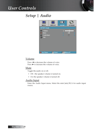 Page 40English0
Setup | Audio
Volume
Press ◄ to decrease the volume of voice.  
Press ► to increase the volume of voice.
Mute
Toggle the audio on or off.
4 Off—the speaker volume is turned on.
4 On–the speaker volume is turned off. 
Audio Input
Enter  the  Audio  Input  menu.  Select  the  mini  Jack/RCA  for  audio  input 
source.
User Controls 