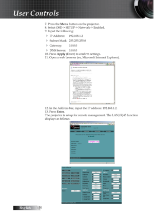 Page 50English50
7. Press the Menu button on the projector.
8. Select OSD-> SETUP-> Network-> Enabled.
9. Input the following:
4 IP Address:  192.168.1.2
4 Subnet Mask:  255.255.255.0
4 Gateway:  0.0.0.0
4 DNS Server:  0.0.0.0
10. Press Apply (Enter) to confirm settings.
11. Open a web browser (ex, Microsoft Internet Explorer).
12. In the Address bar, input the IP address: 192.168.1.2. 
13. Press Enter.
The projector is setup for remote management. The LAN/RJ45 function 
displays as follows.
 
User Controls 