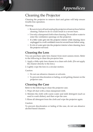 Page 57English
Cleaning the Projector
Cleaning  the  projector  to  remove  dust  and  grime  will  help  ensure 
trouble-free operation. 
Warning:
4 Be sure to turn off and unplug the projector at least an hour before cleaning. Failure to do so could result in a severe burn.
4 Use only a dampened cloth when cleaning. Do not allow water to enter the ventilation openings on the projector. 
4  If a little water gets into the projector interior while cleaning, leave unplugged in a well-ventilated room...