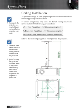 Page 64English
Ceiling Installation
To  prevent  damage  to  your  projector  please  use  the  recommended 
mounting package for installation.
To  ensure  compliance,  only  use  a  UL  Listed  ceiling  mount  and 
screws that meet the following specifications:
Refer to the following diagram to ceiling mount the projector.
Appendices
v Damage to the projector as a 
result of incor-
rect installation 
voids the war-
ranty. 
v Ensure at least 10cm clearance 
between the 
ceiling and the 
underside of...