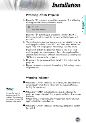 Page 15
English


Installation

Warning Indicator
▀■	When	the	“LAMP”	indicator	led	is	lit	red,	the	projector	will	
automatically	shut	down.	Please	call	the	nearest	Optoma	
facility	for	assistance.	
▀■ When the “TEMP” indicator flashes red, it indicates the 
projector	has	overheated.	The	projector	will	shut	down	auto-
matically.	
Under	normal	conditions,	the	projector	can	be	switched	on	
again	after	it	has	cooled	down.
▀■ When the “LAMP” indicator flashes red, it indicates the fan 
has	failed.
Powering...