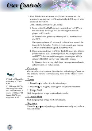 Page 28


User Controls

	LBX: This format is for non-16x9, letterbox source and for 
users who use external 16x9 lens to display 2.35:1 aspect ratio 
using	full	resolution.	
Detail informations about LBX mode :
1.		Some	Letter-Box	DVDs	are	not	enhanced	for	16x9	TVs.	In	
this	situation,	the	image	will	not	look	right	when	dis-
played in 16:9 mode. 
In this situation, please try to using the 4:3 mode to view 
the	DVD.
If the content is not 4:3, there will be black bars around the 
image in 16:9...