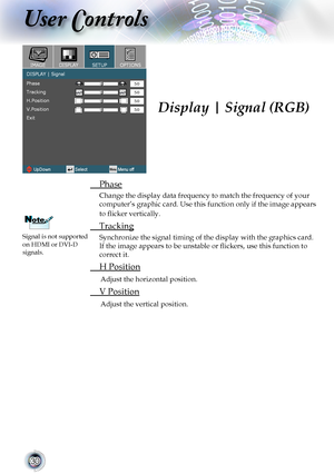 Page 30
0

User Controls

Display | Signal (RGB)
	 Phase
Change	the	display	data	frequency	to	match	the	frequency	of	your	
computer’s	graphic	card.	Use	this	function	 only	if	the	 image	 appears	
to flicker vertically.
	 Tracking
Synchronize	the	signal	timing	of	the	display	with	the	graphics	card.	
If the image appears to be unstable or flickers, use this function to 
correct	it.
	 H	Position
Adjust	the	horizontal	position.
	 V	Position
Adjust	the	vertical	position.
Signal	is	not	supported	on	HDMI	or	DVI-D...