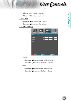 Page 33
English


User Controls

Choose	“On”	to	turn	mute	on.
	Choose	“Off”	to	turn	mute	off.	
	 Volume
	Press	the		to	decrease	the	volume.
	Press	the		to	increase	the	volume.
	 Audio	Settings
Treble: 
				-		Press	the		to	decrease	the	treble	volume.
				-		Press	the		to	increase	the	treble	volume.
Bass: 
				-		Press	the		to	decrease	the	bass	volume.
				-		Press	the		to	increase	the	bass	volume.       