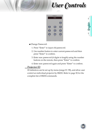 Page 35
English


User Controls

                     
   ■ Change Password:
				1.		 Press	“Enter”	to	input	old	password.
				2.		 Use	number	button	to	enter	current	password	and	then	
press “Enter” to confirm.
    3.   Enter new password (4 digits in length) using the number 
buttons on the remote, then press “Enter” to confirm.
    4.   Enter new password again and press “Enter” to confirm.
	 Projector	ID
ID definition can be set up by menu (range 01~99), and allow user
control	an	individual...