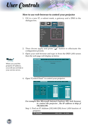 Page 38


User Controls

1.	 Fill	in 	a 	new 	IP, 	a 	subnet 	mask, 	a 	gateway 	and 	a 	DNS 	in 	the	
dialogue	box.
2.	 Then 	choose 	apply 	and 	press 	“”	button 	to 	effectuate 	the	
configuration process.
3.	 Open 	your 	web 	browser 	and 	type 	in 	from 	the 	OSD 	LAN 	screen	
then the web page will display as below:
4.	Open	“Control	Panel”	to	control	your	projector.	
	
For example:   Use  Microsoft  Internet  Explorer  (IE)  web  browser 
to  control  the  projector  ,  the  IP  address  is...