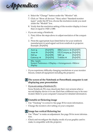 Page 46


Appendices

6.	 Select	the	“Change”	button	under	the	“Monitor”	tab.
7.	 Click	on	“Show	all	devices.”	Next,	select	“Standard	monitor	
types”	under	the	SP	box;	choose	the	resolution	mode	you	need	
under	the	“Models”	box.	
8.	 Verify	that	the	resolution	setting	of	the	monitor	display	is	lower	
than	or	equal	to	1920	x	1080.
 If you are using a Notebook:
1.	 First,	follow	the	steps	above	to	adjust	resolution	of	the	comput-
er.
2.	 Press	the	appropriate	keys	listed	below	for	your	notebook...