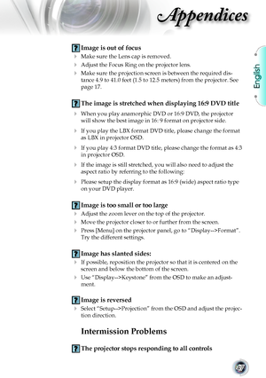 Page 47
English


Appendices

 Image is out of focus
	 Make	sure	the	Lens	cap	is	removed.
	 Adjust	the	Focus	Ring	on	the	projector	lens.		
	 Make	sure	the	projection	screen	is	between	the	required	dis-
tance 4.9 to 41.0 feet (1.5 to 12.5 meters) from the projector. See 
page	17.
  The image is stretched when displaying 16:9 DVD title
 When you play anamorphic DVD or 16:9 DVD, the projector 
will show the best image in 16: 9 format on projector side.
	 If	you	play	the	LBX	format	DVD	title,	please...