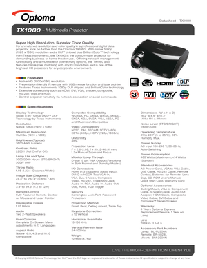 Page 1© Copyright 2008 Optoma Technology, Inc. DLP® and the DLP logo are registered trademarks of Texas Instruments. All sp\
ecifications subject to change at any time.
LIVE THE HIGH-DEFINITION LIFESTYLE
TX1080  Multimedia Projector
Super High Resolution, Superior Color QualityFor unmatched resolution and color quality in a professional digital dat\
a 
projector, look no further than the Optoma TX1080.  With native 1080p 
(1920 x 1080) resolution and a DLP
® chipset plus BrilliantColor™ technology 
from Texas...