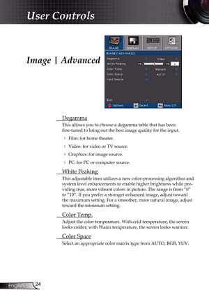 Page 24
24English

User Controls

Image | Advanced
 Degamma
This allows you to choose a degamma table that has been  
fine-tuned to bring out the best image quality for the input.
  Film: for home theater.
  Video: for video or TV source.
  Graphics: for image source.
  PC: for PC or computer source.
  White Peaking
This adjustable item utilizes a new color-processing algorithm and 
system level enhancements to enable higher brightness while pro-
viding true, more vibrant colors in picture. The range is...